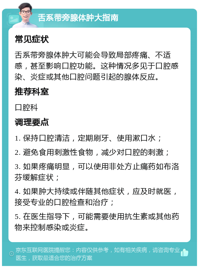 舌系带旁腺体肿大指南 常见症状 舌系带旁腺体肿大可能会导致局部疼痛、不适感，甚至影响口腔功能。这种情况多见于口腔感染、炎症或其他口腔问题引起的腺体反应。 推荐科室 口腔科 调理要点 1. 保持口腔清洁，定期刷牙、使用漱口水； 2. 避免食用刺激性食物，减少对口腔的刺激； 3. 如果疼痛明显，可以使用非处方止痛药如布洛芬缓解症状； 4. 如果肿大持续或伴随其他症状，应及时就医，接受专业的口腔检查和治疗； 5. 在医生指导下，可能需要使用抗生素或其他药物来控制感染或炎症。