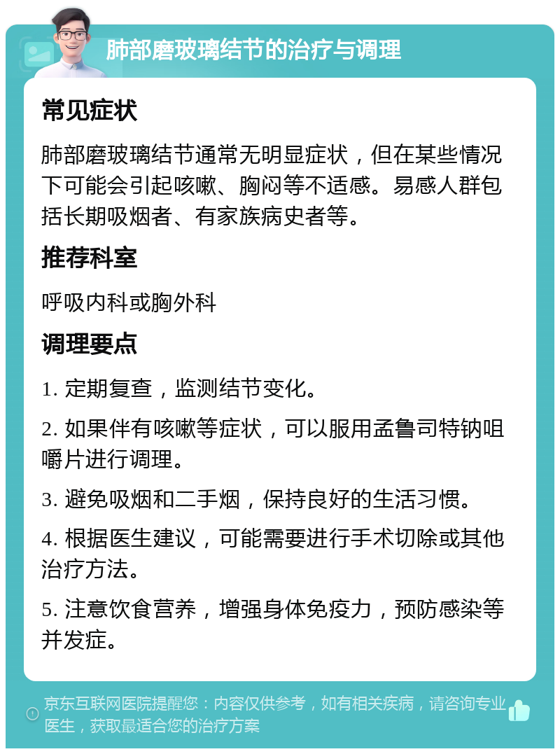 肺部磨玻璃结节的治疗与调理 常见症状 肺部磨玻璃结节通常无明显症状，但在某些情况下可能会引起咳嗽、胸闷等不适感。易感人群包括长期吸烟者、有家族病史者等。 推荐科室 呼吸内科或胸外科 调理要点 1. 定期复查，监测结节变化。 2. 如果伴有咳嗽等症状，可以服用孟鲁司特钠咀嚼片进行调理。 3. 避免吸烟和二手烟，保持良好的生活习惯。 4. 根据医生建议，可能需要进行手术切除或其他治疗方法。 5. 注意饮食营养，增强身体免疫力，预防感染等并发症。