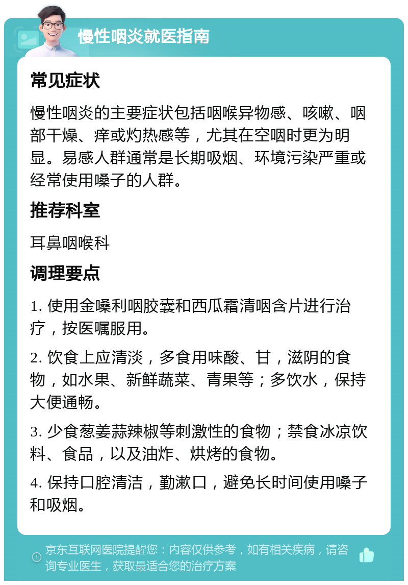 慢性咽炎就医指南 常见症状 慢性咽炎的主要症状包括咽喉异物感、咳嗽、咽部干燥、痒或灼热感等，尤其在空咽时更为明显。易感人群通常是长期吸烟、环境污染严重或经常使用嗓子的人群。 推荐科室 耳鼻咽喉科 调理要点 1. 使用金嗓利咽胶囊和西瓜霜清咽含片进行治疗，按医嘱服用。 2. 饮食上应清淡，多食用味酸、甘，滋阴的食物，如水果、新鲜蔬菜、青果等；多饮水，保持大便通畅。 3. 少食葱姜蒜辣椒等刺激性的食物；禁食冰凉饮料、食品，以及油炸、烘烤的食物。 4. 保持口腔清洁，勤漱口，避免长时间使用嗓子和吸烟。