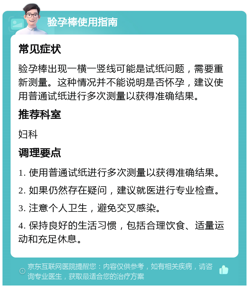 验孕棒使用指南 常见症状 验孕棒出现一横一竖线可能是试纸问题，需要重新测量。这种情况并不能说明是否怀孕，建议使用普通试纸进行多次测量以获得准确结果。 推荐科室 妇科 调理要点 1. 使用普通试纸进行多次测量以获得准确结果。 2. 如果仍然存在疑问，建议就医进行专业检查。 3. 注意个人卫生，避免交叉感染。 4. 保持良好的生活习惯，包括合理饮食、适量运动和充足休息。