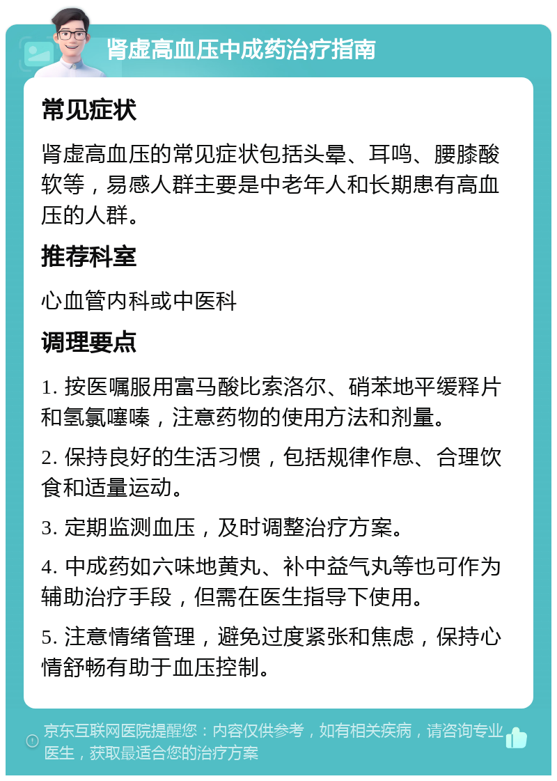 肾虚高血压中成药治疗指南 常见症状 肾虚高血压的常见症状包括头晕、耳鸣、腰膝酸软等，易感人群主要是中老年人和长期患有高血压的人群。 推荐科室 心血管内科或中医科 调理要点 1. 按医嘱服用富马酸比索洛尔、硝苯地平缓释片和氢氯噻嗪，注意药物的使用方法和剂量。 2. 保持良好的生活习惯，包括规律作息、合理饮食和适量运动。 3. 定期监测血压，及时调整治疗方案。 4. 中成药如六味地黄丸、补中益气丸等也可作为辅助治疗手段，但需在医生指导下使用。 5. 注意情绪管理，避免过度紧张和焦虑，保持心情舒畅有助于血压控制。