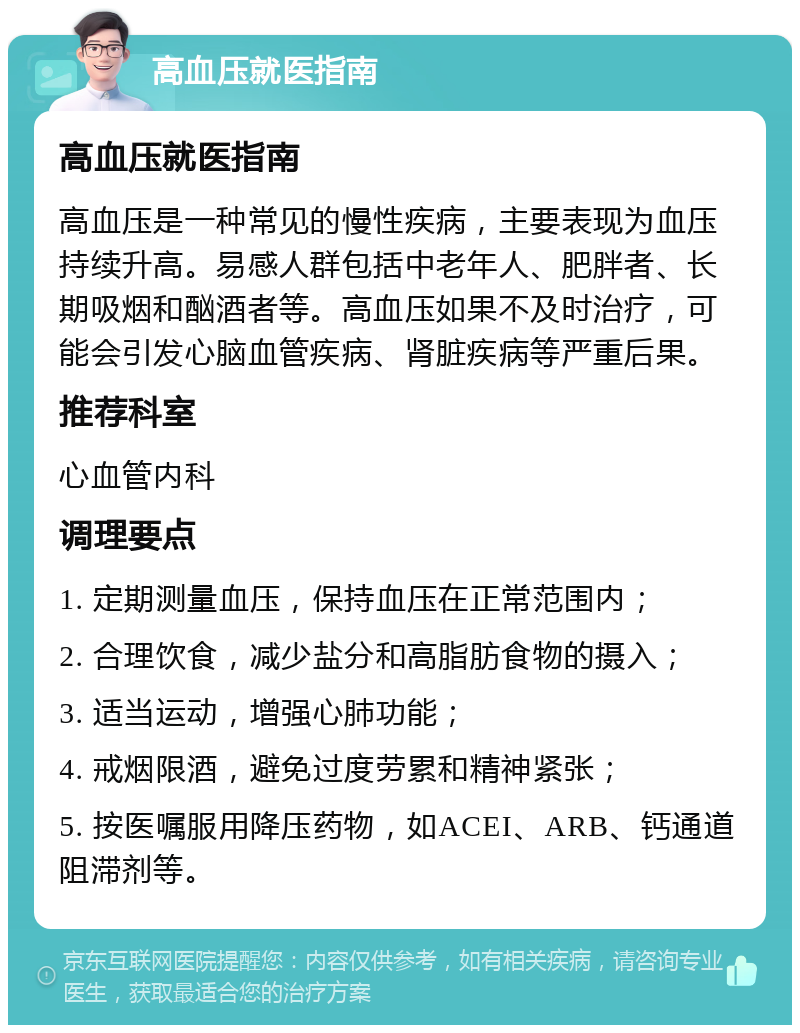 高血压就医指南 高血压就医指南 高血压是一种常见的慢性疾病，主要表现为血压持续升高。易感人群包括中老年人、肥胖者、长期吸烟和酗酒者等。高血压如果不及时治疗，可能会引发心脑血管疾病、肾脏疾病等严重后果。 推荐科室 心血管内科 调理要点 1. 定期测量血压，保持血压在正常范围内； 2. 合理饮食，减少盐分和高脂肪食物的摄入； 3. 适当运动，增强心肺功能； 4. 戒烟限酒，避免过度劳累和精神紧张； 5. 按医嘱服用降压药物，如ACEI、ARB、钙通道阻滞剂等。