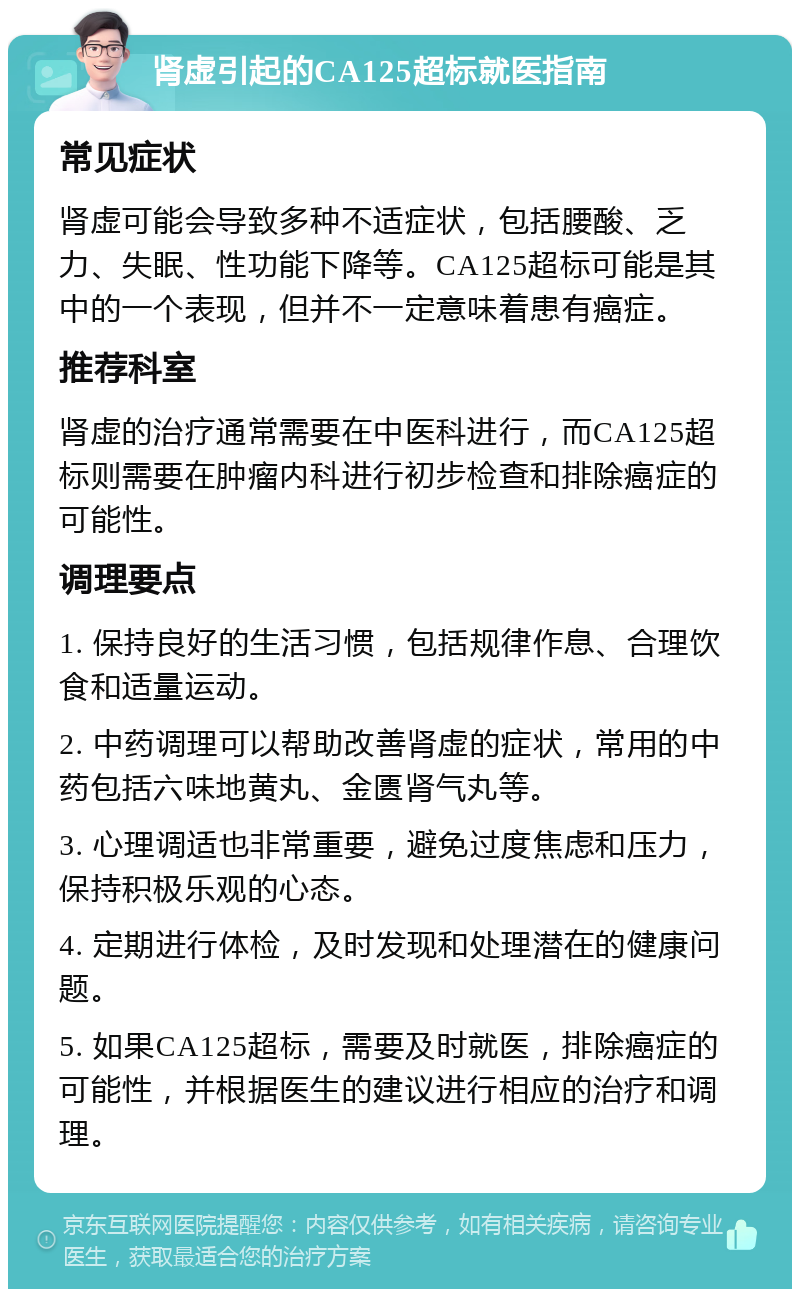 肾虚引起的CA125超标就医指南 常见症状 肾虚可能会导致多种不适症状，包括腰酸、乏力、失眠、性功能下降等。CA125超标可能是其中的一个表现，但并不一定意味着患有癌症。 推荐科室 肾虚的治疗通常需要在中医科进行，而CA125超标则需要在肿瘤内科进行初步检查和排除癌症的可能性。 调理要点 1. 保持良好的生活习惯，包括规律作息、合理饮食和适量运动。 2. 中药调理可以帮助改善肾虚的症状，常用的中药包括六味地黄丸、金匮肾气丸等。 3. 心理调适也非常重要，避免过度焦虑和压力，保持积极乐观的心态。 4. 定期进行体检，及时发现和处理潜在的健康问题。 5. 如果CA125超标，需要及时就医，排除癌症的可能性，并根据医生的建议进行相应的治疗和调理。