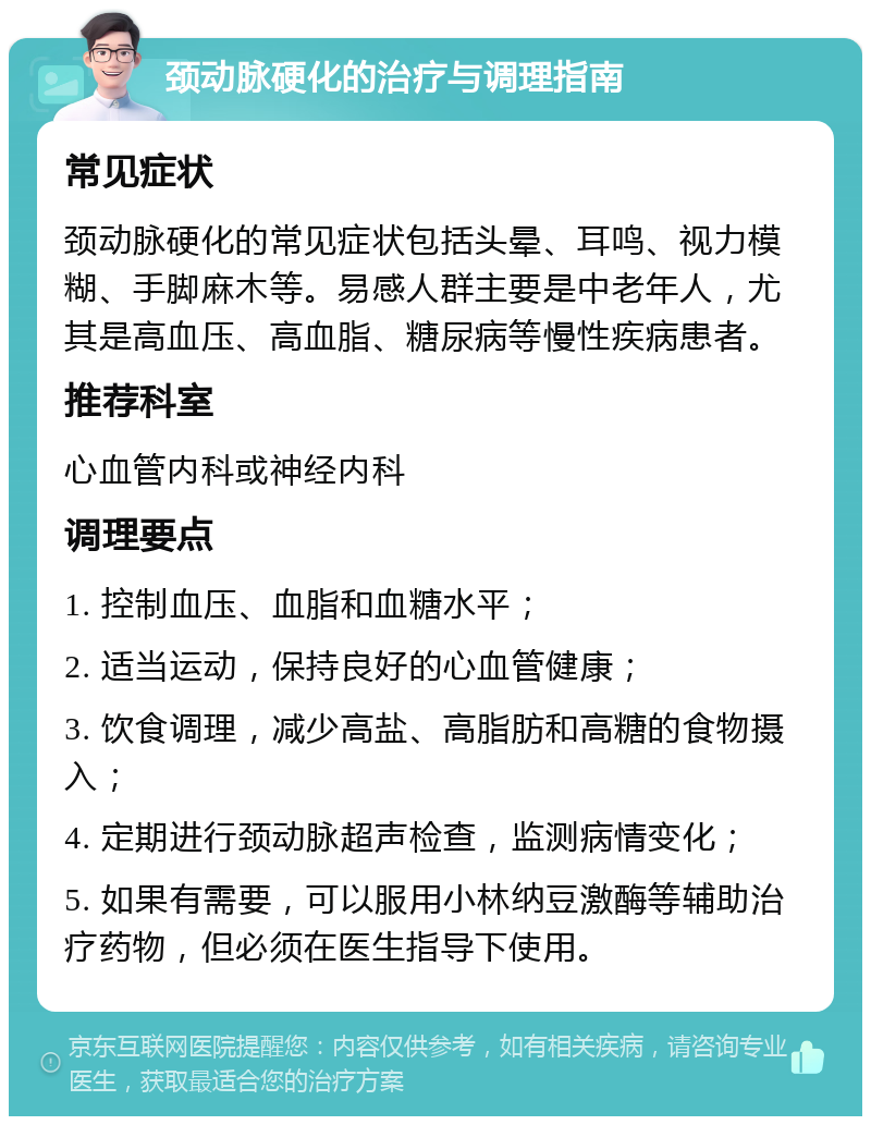 颈动脉硬化的治疗与调理指南 常见症状 颈动脉硬化的常见症状包括头晕、耳鸣、视力模糊、手脚麻木等。易感人群主要是中老年人，尤其是高血压、高血脂、糖尿病等慢性疾病患者。 推荐科室 心血管内科或神经内科 调理要点 1. 控制血压、血脂和血糖水平； 2. 适当运动，保持良好的心血管健康； 3. 饮食调理，减少高盐、高脂肪和高糖的食物摄入； 4. 定期进行颈动脉超声检查，监测病情变化； 5. 如果有需要，可以服用小林纳豆激酶等辅助治疗药物，但必须在医生指导下使用。