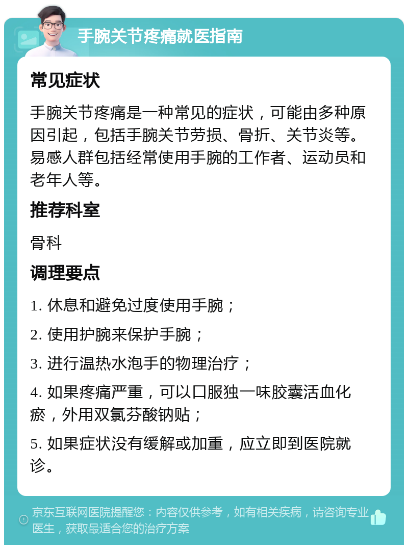 手腕关节疼痛就医指南 常见症状 手腕关节疼痛是一种常见的症状，可能由多种原因引起，包括手腕关节劳损、骨折、关节炎等。易感人群包括经常使用手腕的工作者、运动员和老年人等。 推荐科室 骨科 调理要点 1. 休息和避免过度使用手腕； 2. 使用护腕来保护手腕； 3. 进行温热水泡手的物理治疗； 4. 如果疼痛严重，可以口服独一味胶囊活血化瘀，外用双氯芬酸钠贴； 5. 如果症状没有缓解或加重，应立即到医院就诊。