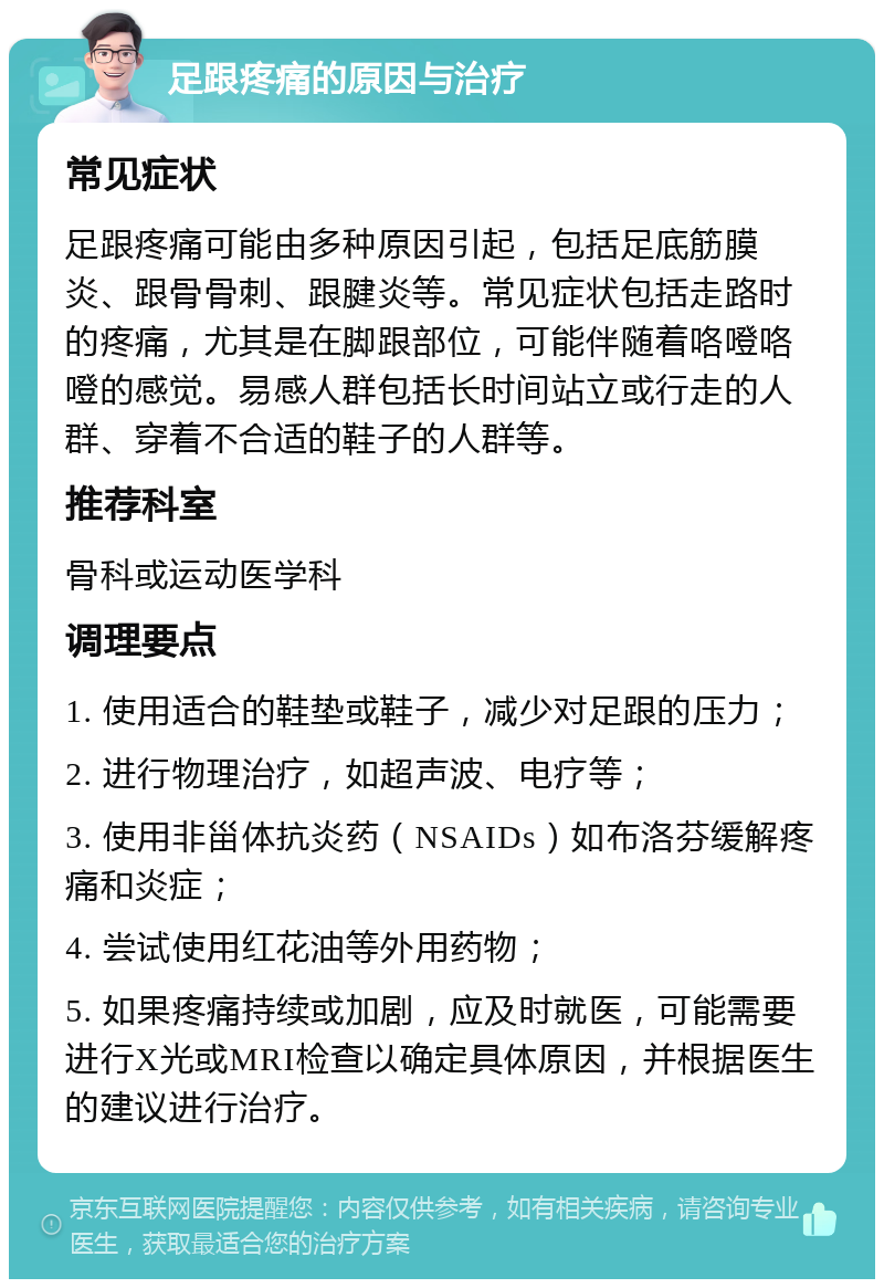 足跟疼痛的原因与治疗 常见症状 足跟疼痛可能由多种原因引起，包括足底筋膜炎、跟骨骨刺、跟腱炎等。常见症状包括走路时的疼痛，尤其是在脚跟部位，可能伴随着咯噔咯噔的感觉。易感人群包括长时间站立或行走的人群、穿着不合适的鞋子的人群等。 推荐科室 骨科或运动医学科 调理要点 1. 使用适合的鞋垫或鞋子，减少对足跟的压力； 2. 进行物理治疗，如超声波、电疗等； 3. 使用非甾体抗炎药（NSAIDs）如布洛芬缓解疼痛和炎症； 4. 尝试使用红花油等外用药物； 5. 如果疼痛持续或加剧，应及时就医，可能需要进行X光或MRI检查以确定具体原因，并根据医生的建议进行治疗。