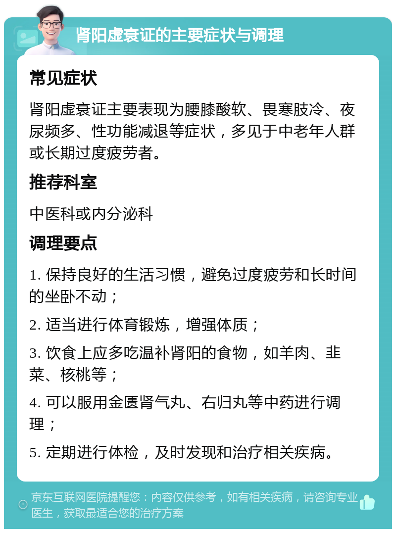 肾阳虚衰证的主要症状与调理 常见症状 肾阳虚衰证主要表现为腰膝酸软、畏寒肢冷、夜尿频多、性功能减退等症状，多见于中老年人群或长期过度疲劳者。 推荐科室 中医科或内分泌科 调理要点 1. 保持良好的生活习惯，避免过度疲劳和长时间的坐卧不动； 2. 适当进行体育锻炼，增强体质； 3. 饮食上应多吃温补肾阳的食物，如羊肉、韭菜、核桃等； 4. 可以服用金匮肾气丸、右归丸等中药进行调理； 5. 定期进行体检，及时发现和治疗相关疾病。