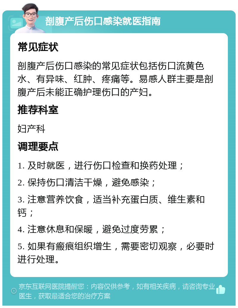 剖腹产后伤口感染就医指南 常见症状 剖腹产后伤口感染的常见症状包括伤口流黄色水、有异味、红肿、疼痛等。易感人群主要是剖腹产后未能正确护理伤口的产妇。 推荐科室 妇产科 调理要点 1. 及时就医，进行伤口检查和换药处理； 2. 保持伤口清洁干燥，避免感染； 3. 注意营养饮食，适当补充蛋白质、维生素和钙； 4. 注意休息和保暖，避免过度劳累； 5. 如果有瘢痕组织增生，需要密切观察，必要时进行处理。