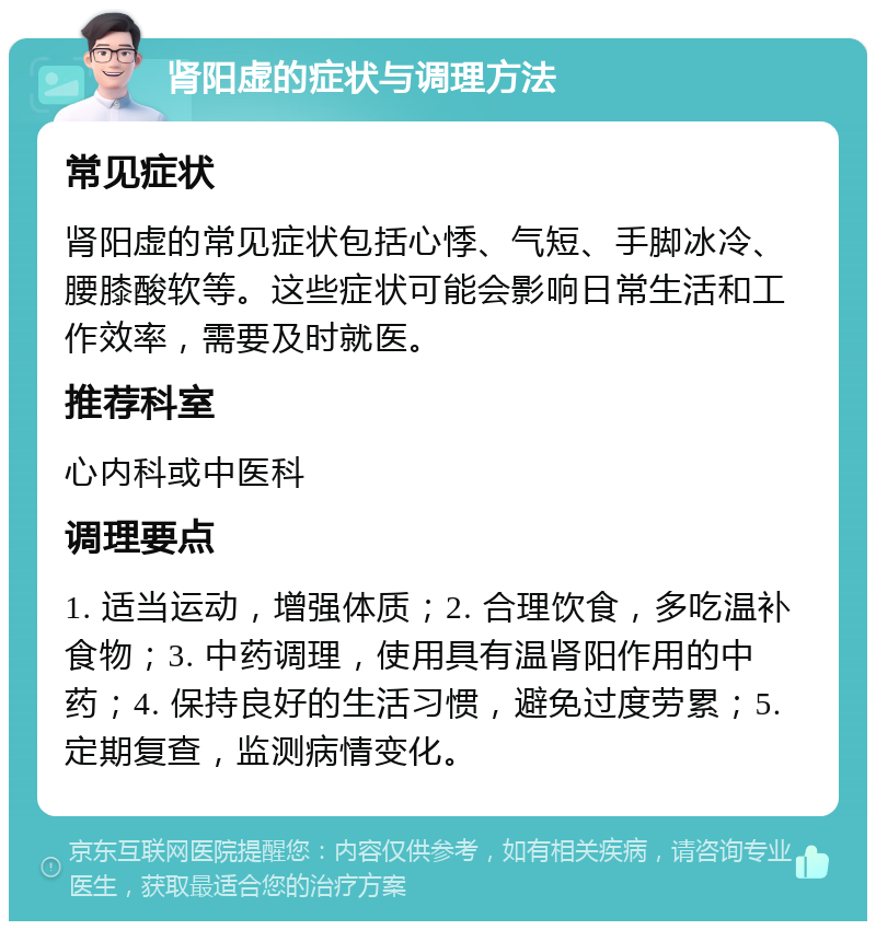 肾阳虚的症状与调理方法 常见症状 肾阳虚的常见症状包括心悸、气短、手脚冰冷、腰膝酸软等。这些症状可能会影响日常生活和工作效率，需要及时就医。 推荐科室 心内科或中医科 调理要点 1. 适当运动，增强体质；2. 合理饮食，多吃温补食物；3. 中药调理，使用具有温肾阳作用的中药；4. 保持良好的生活习惯，避免过度劳累；5. 定期复查，监测病情变化。