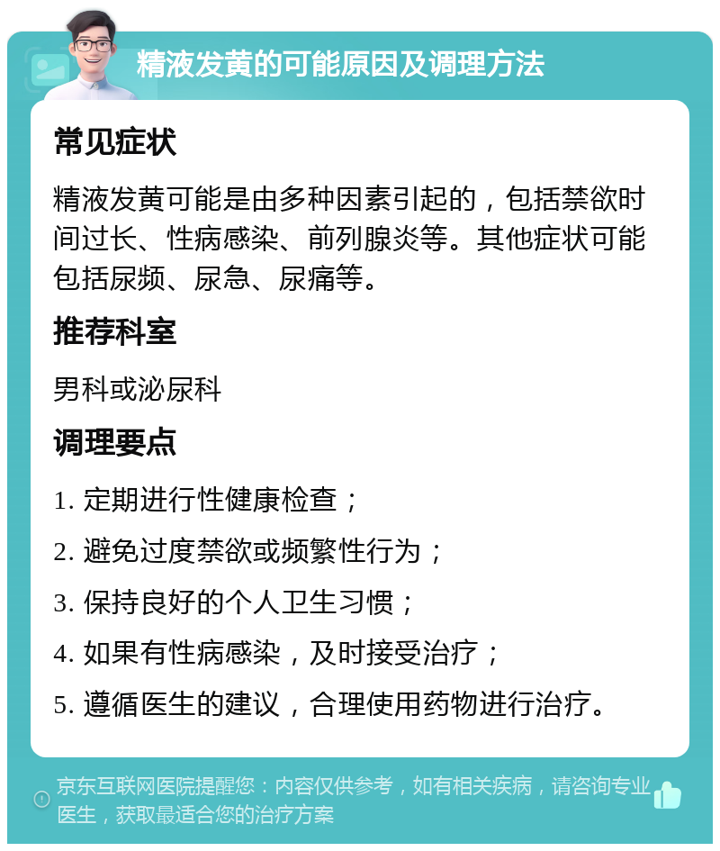 精液发黄的可能原因及调理方法 常见症状 精液发黄可能是由多种因素引起的，包括禁欲时间过长、性病感染、前列腺炎等。其他症状可能包括尿频、尿急、尿痛等。 推荐科室 男科或泌尿科 调理要点 1. 定期进行性健康检查； 2. 避免过度禁欲或频繁性行为； 3. 保持良好的个人卫生习惯； 4. 如果有性病感染，及时接受治疗； 5. 遵循医生的建议，合理使用药物进行治疗。