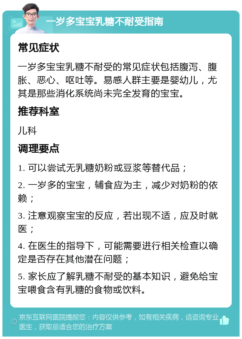 一岁多宝宝乳糖不耐受指南 常见症状 一岁多宝宝乳糖不耐受的常见症状包括腹泻、腹胀、恶心、呕吐等。易感人群主要是婴幼儿，尤其是那些消化系统尚未完全发育的宝宝。 推荐科室 儿科 调理要点 1. 可以尝试无乳糖奶粉或豆浆等替代品； 2. 一岁多的宝宝，辅食应为主，减少对奶粉的依赖； 3. 注意观察宝宝的反应，若出现不适，应及时就医； 4. 在医生的指导下，可能需要进行相关检查以确定是否存在其他潜在问题； 5. 家长应了解乳糖不耐受的基本知识，避免给宝宝喂食含有乳糖的食物或饮料。