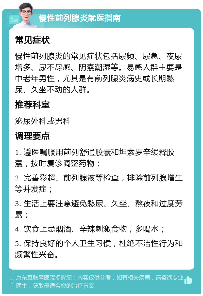 慢性前列腺炎就医指南 常见症状 慢性前列腺炎的常见症状包括尿频、尿急、夜尿增多、尿不尽感、阴囊潮湿等。易感人群主要是中老年男性，尤其是有前列腺炎病史或长期憋尿、久坐不动的人群。 推荐科室 泌尿外科或男科 调理要点 1. 遵医嘱服用前列舒通胶囊和坦索罗辛缓释胶囊，按时复诊调整药物； 2. 完善彩超、前列腺液等检查，排除前列腺增生等并发症； 3. 生活上要注意避免憋尿、久坐、熬夜和过度劳累； 4. 饮食上忌烟酒、辛辣刺激食物，多喝水； 5. 保持良好的个人卫生习惯，杜绝不洁性行为和频繁性兴奋。