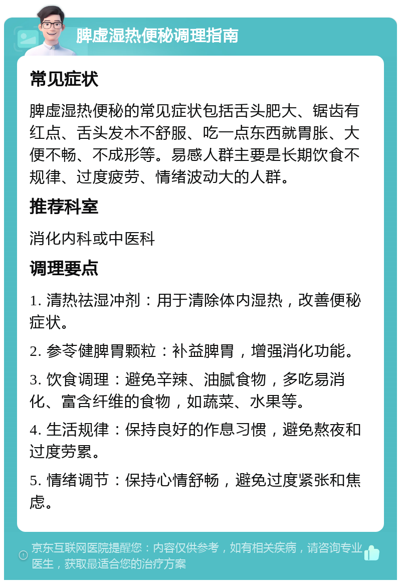 脾虚湿热便秘调理指南 常见症状 脾虚湿热便秘的常见症状包括舌头肥大、锯齿有红点、舌头发木不舒服、吃一点东西就胃胀、大便不畅、不成形等。易感人群主要是长期饮食不规律、过度疲劳、情绪波动大的人群。 推荐科室 消化内科或中医科 调理要点 1. 清热祛湿冲剂：用于清除体内湿热，改善便秘症状。 2. 参苓健脾胃颗粒：补益脾胃，增强消化功能。 3. 饮食调理：避免辛辣、油腻食物，多吃易消化、富含纤维的食物，如蔬菜、水果等。 4. 生活规律：保持良好的作息习惯，避免熬夜和过度劳累。 5. 情绪调节：保持心情舒畅，避免过度紧张和焦虑。