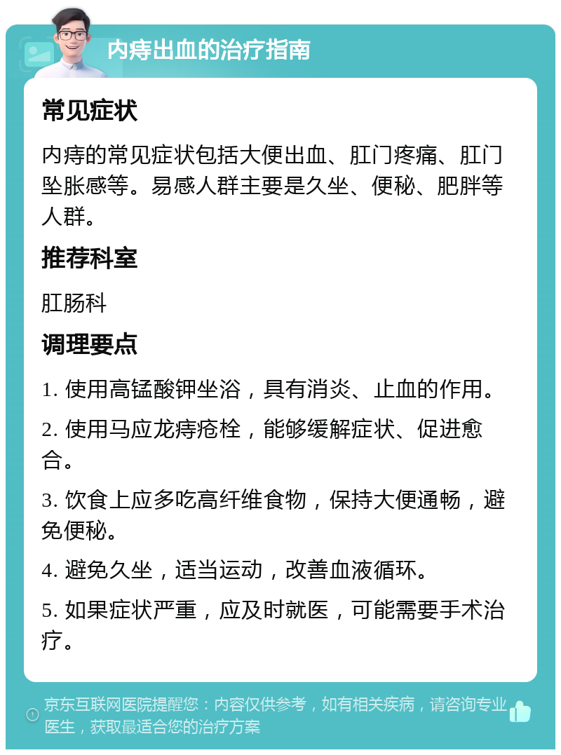 内痔出血的治疗指南 常见症状 内痔的常见症状包括大便出血、肛门疼痛、肛门坠胀感等。易感人群主要是久坐、便秘、肥胖等人群。 推荐科室 肛肠科 调理要点 1. 使用高锰酸钾坐浴，具有消炎、止血的作用。 2. 使用马应龙痔疮栓，能够缓解症状、促进愈合。 3. 饮食上应多吃高纤维食物，保持大便通畅，避免便秘。 4. 避免久坐，适当运动，改善血液循环。 5. 如果症状严重，应及时就医，可能需要手术治疗。