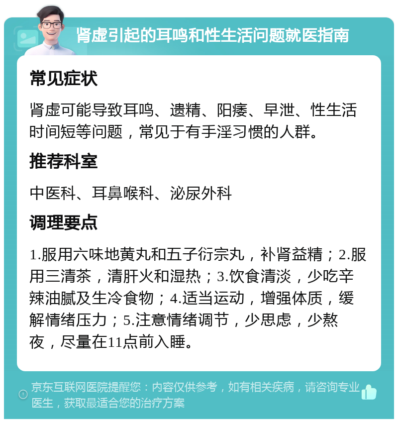 肾虚引起的耳鸣和性生活问题就医指南 常见症状 肾虚可能导致耳鸣、遗精、阳痿、早泄、性生活时间短等问题，常见于有手淫习惯的人群。 推荐科室 中医科、耳鼻喉科、泌尿外科 调理要点 1.服用六味地黄丸和五子衍宗丸，补肾益精；2.服用三清茶，清肝火和湿热；3.饮食清淡，少吃辛辣油腻及生冷食物；4.适当运动，增强体质，缓解情绪压力；5.注意情绪调节，少思虑，少熬夜，尽量在11点前入睡。