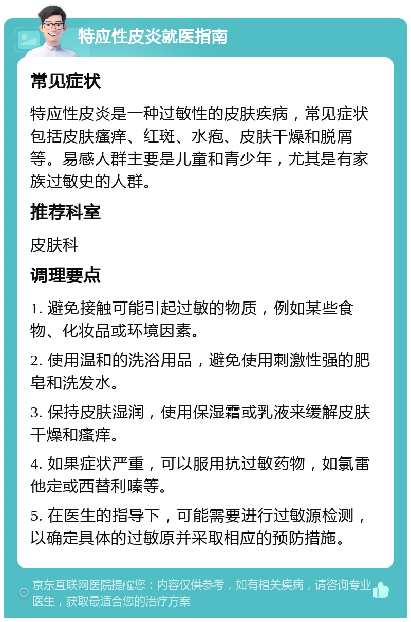 特应性皮炎就医指南 常见症状 特应性皮炎是一种过敏性的皮肤疾病，常见症状包括皮肤瘙痒、红斑、水疱、皮肤干燥和脱屑等。易感人群主要是儿童和青少年，尤其是有家族过敏史的人群。 推荐科室 皮肤科 调理要点 1. 避免接触可能引起过敏的物质，例如某些食物、化妆品或环境因素。 2. 使用温和的洗浴用品，避免使用刺激性强的肥皂和洗发水。 3. 保持皮肤湿润，使用保湿霜或乳液来缓解皮肤干燥和瘙痒。 4. 如果症状严重，可以服用抗过敏药物，如氯雷他定或西替利嗪等。 5. 在医生的指导下，可能需要进行过敏源检测，以确定具体的过敏原并采取相应的预防措施。