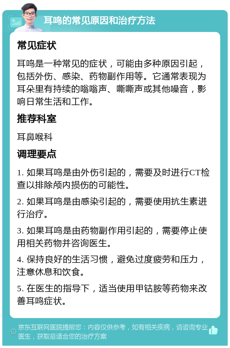 耳鸣的常见原因和治疗方法 常见症状 耳鸣是一种常见的症状，可能由多种原因引起，包括外伤、感染、药物副作用等。它通常表现为耳朵里有持续的嗡嗡声、嘶嘶声或其他噪音，影响日常生活和工作。 推荐科室 耳鼻喉科 调理要点 1. 如果耳鸣是由外伤引起的，需要及时进行CT检查以排除颅内损伤的可能性。 2. 如果耳鸣是由感染引起的，需要使用抗生素进行治疗。 3. 如果耳鸣是由药物副作用引起的，需要停止使用相关药物并咨询医生。 4. 保持良好的生活习惯，避免过度疲劳和压力，注意休息和饮食。 5. 在医生的指导下，适当使用甲钴胺等药物来改善耳鸣症状。