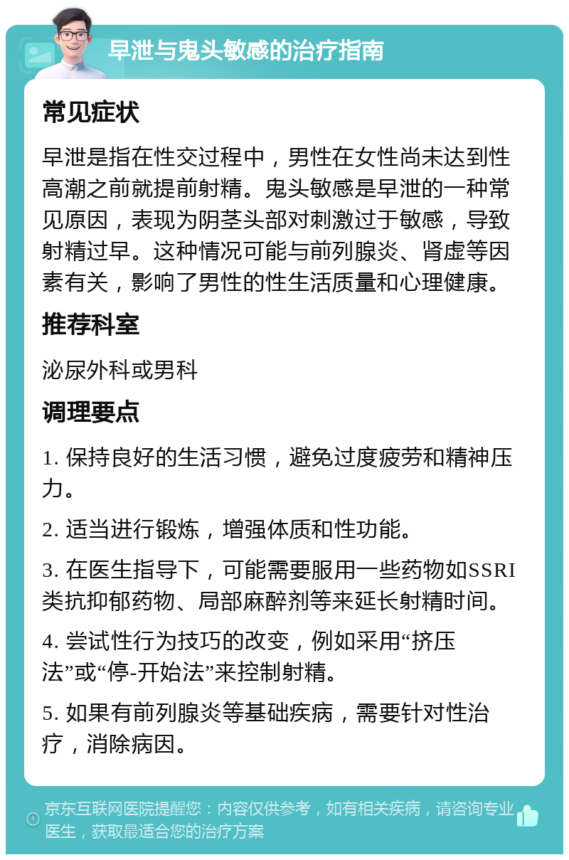 早泄与鬼头敏感的治疗指南 常见症状 早泄是指在性交过程中，男性在女性尚未达到性高潮之前就提前射精。鬼头敏感是早泄的一种常见原因，表现为阴茎头部对刺激过于敏感，导致射精过早。这种情况可能与前列腺炎、肾虚等因素有关，影响了男性的性生活质量和心理健康。 推荐科室 泌尿外科或男科 调理要点 1. 保持良好的生活习惯，避免过度疲劳和精神压力。 2. 适当进行锻炼，增强体质和性功能。 3. 在医生指导下，可能需要服用一些药物如SSRI类抗抑郁药物、局部麻醉剂等来延长射精时间。 4. 尝试性行为技巧的改变，例如采用“挤压法”或“停-开始法”来控制射精。 5. 如果有前列腺炎等基础疾病，需要针对性治疗，消除病因。