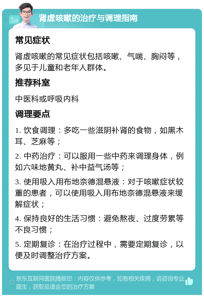 肾虚咳嗽的治疗与调理指南 常见症状 肾虚咳嗽的常见症状包括咳嗽、气喘、胸闷等，多见于儿童和老年人群体。 推荐科室 中医科或呼吸内科 调理要点 1. 饮食调理：多吃一些滋阴补肾的食物，如黑木耳、芝麻等； 2. 中药治疗：可以服用一些中药来调理身体，例如六味地黄丸、补中益气汤等； 3. 使用吸入用布地奈德混悬液：对于咳嗽症状较重的患者，可以使用吸入用布地奈德混悬液来缓解症状； 4. 保持良好的生活习惯：避免熬夜、过度劳累等不良习惯； 5. 定期复诊：在治疗过程中，需要定期复诊，以便及时调整治疗方案。