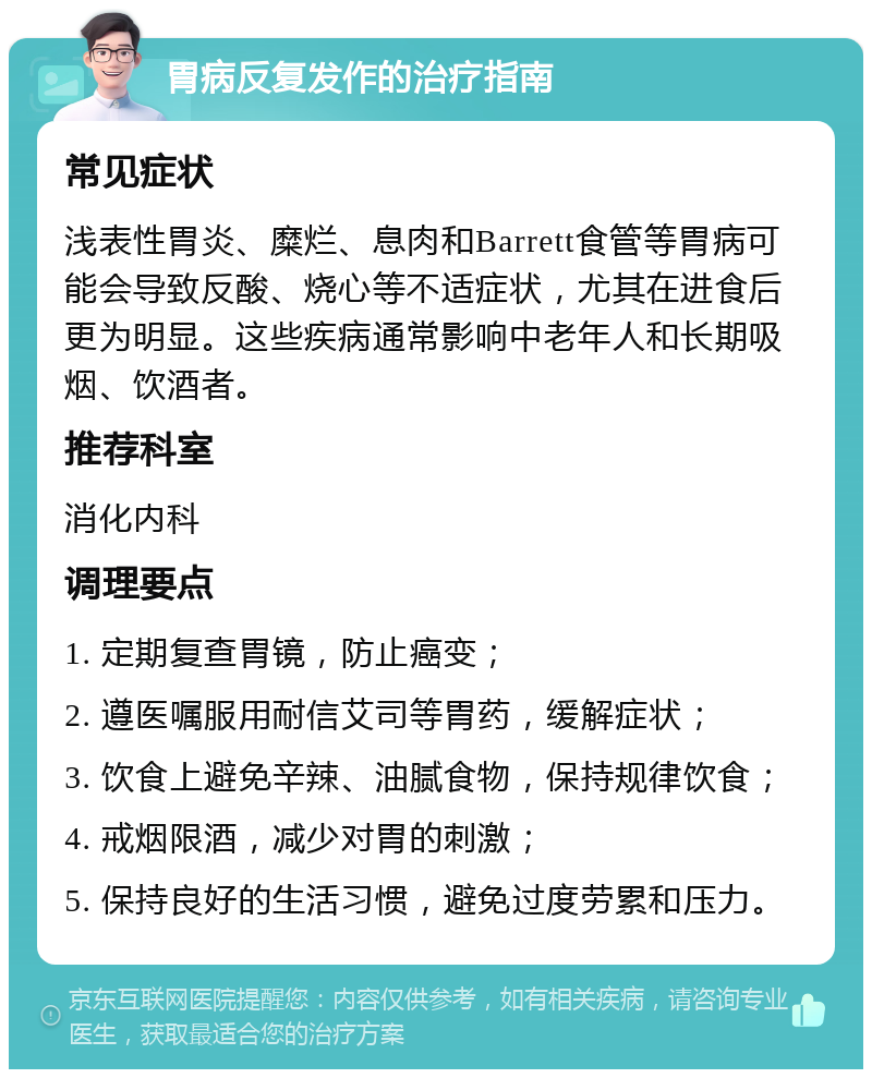 胃病反复发作的治疗指南 常见症状 浅表性胃炎、糜烂、息肉和Barrett食管等胃病可能会导致反酸、烧心等不适症状，尤其在进食后更为明显。这些疾病通常影响中老年人和长期吸烟、饮酒者。 推荐科室 消化内科 调理要点 1. 定期复查胃镜，防止癌变； 2. 遵医嘱服用耐信艾司等胃药，缓解症状； 3. 饮食上避免辛辣、油腻食物，保持规律饮食； 4. 戒烟限酒，减少对胃的刺激； 5. 保持良好的生活习惯，避免过度劳累和压力。