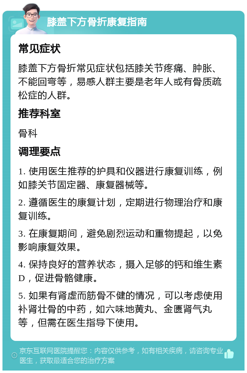 膝盖下方骨折康复指南 常见症状 膝盖下方骨折常见症状包括膝关节疼痛、肿胀、不能回弯等，易感人群主要是老年人或有骨质疏松症的人群。 推荐科室 骨科 调理要点 1. 使用医生推荐的护具和仪器进行康复训练，例如膝关节固定器、康复器械等。 2. 遵循医生的康复计划，定期进行物理治疗和康复训练。 3. 在康复期间，避免剧烈运动和重物提起，以免影响康复效果。 4. 保持良好的营养状态，摄入足够的钙和维生素D，促进骨骼健康。 5. 如果有肾虚而筋骨不健的情况，可以考虑使用补肾壮骨的中药，如六味地黄丸、金匮肾气丸等，但需在医生指导下使用。