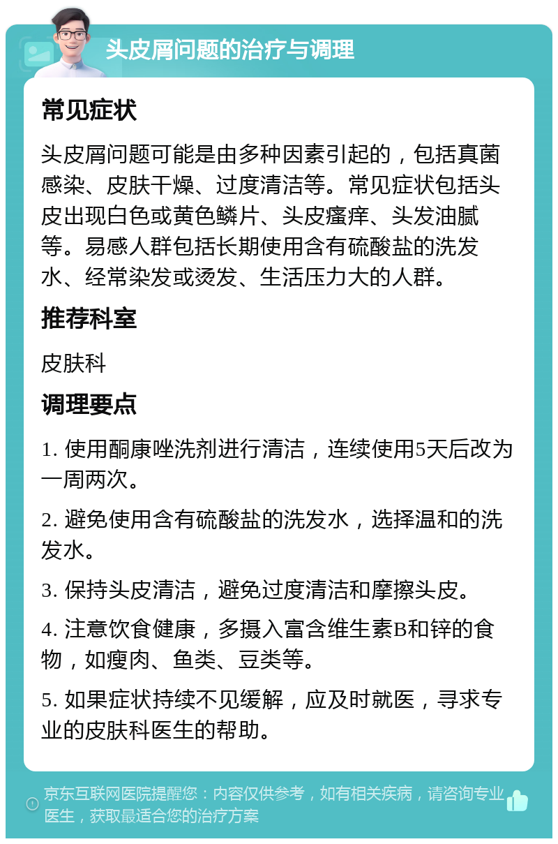 头皮屑问题的治疗与调理 常见症状 头皮屑问题可能是由多种因素引起的，包括真菌感染、皮肤干燥、过度清洁等。常见症状包括头皮出现白色或黄色鳞片、头皮瘙痒、头发油腻等。易感人群包括长期使用含有硫酸盐的洗发水、经常染发或烫发、生活压力大的人群。 推荐科室 皮肤科 调理要点 1. 使用酮康唑洗剂进行清洁，连续使用5天后改为一周两次。 2. 避免使用含有硫酸盐的洗发水，选择温和的洗发水。 3. 保持头皮清洁，避免过度清洁和摩擦头皮。 4. 注意饮食健康，多摄入富含维生素B和锌的食物，如瘦肉、鱼类、豆类等。 5. 如果症状持续不见缓解，应及时就医，寻求专业的皮肤科医生的帮助。