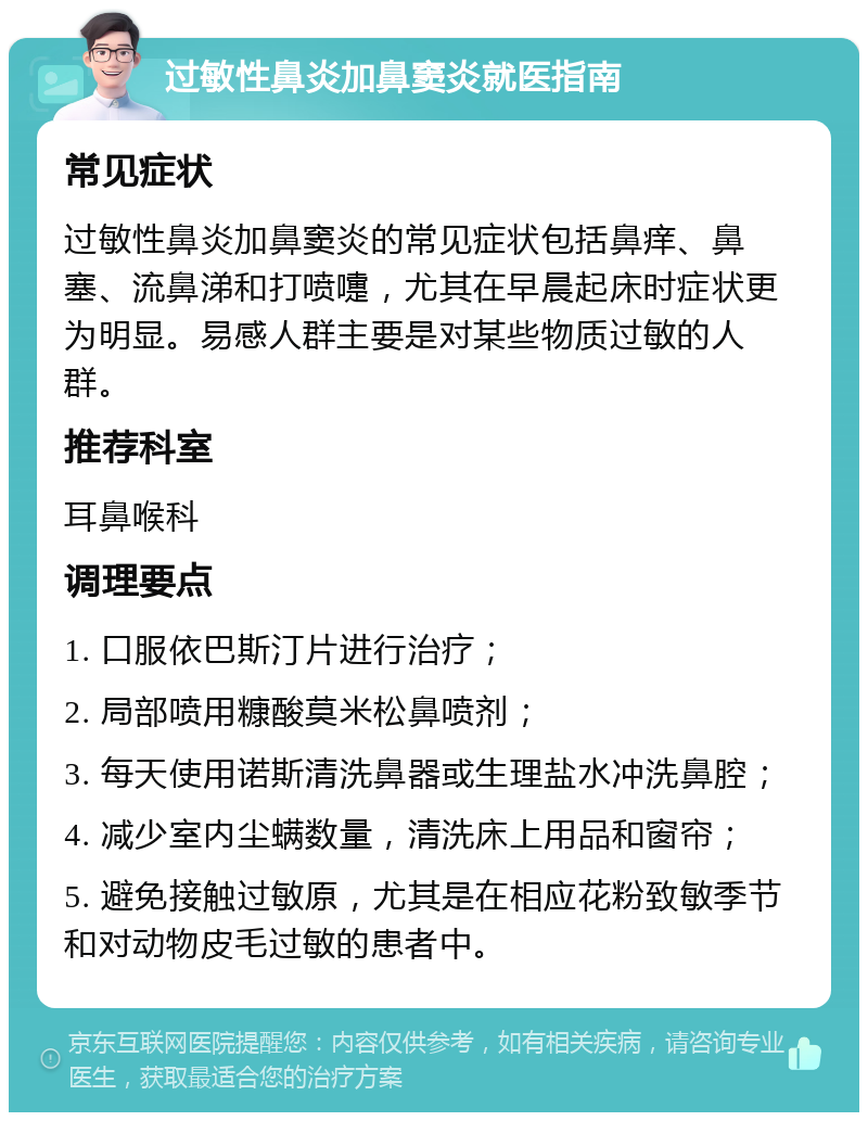 过敏性鼻炎加鼻窦炎就医指南 常见症状 过敏性鼻炎加鼻窦炎的常见症状包括鼻痒、鼻塞、流鼻涕和打喷嚏，尤其在早晨起床时症状更为明显。易感人群主要是对某些物质过敏的人群。 推荐科室 耳鼻喉科 调理要点 1. 口服依巴斯汀片进行治疗； 2. 局部喷用糠酸莫米松鼻喷剂； 3. 每天使用诺斯清洗鼻器或生理盐水冲洗鼻腔； 4. 减少室内尘螨数量，清洗床上用品和窗帘； 5. 避免接触过敏原，尤其是在相应花粉致敏季节和对动物皮毛过敏的患者中。