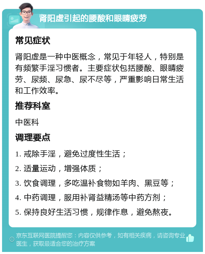 肾阳虚引起的腰酸和眼睛疲劳 常见症状 肾阳虚是一种中医概念，常见于年轻人，特别是有频繁手淫习惯者。主要症状包括腰酸、眼睛疲劳、尿频、尿急、尿不尽等，严重影响日常生活和工作效率。 推荐科室 中医科 调理要点 1. 戒除手淫，避免过度性生活； 2. 适量运动，增强体质； 3. 饮食调理，多吃温补食物如羊肉、黑豆等； 4. 中药调理，服用补肾益精汤等中药方剂； 5. 保持良好生活习惯，规律作息，避免熬夜。