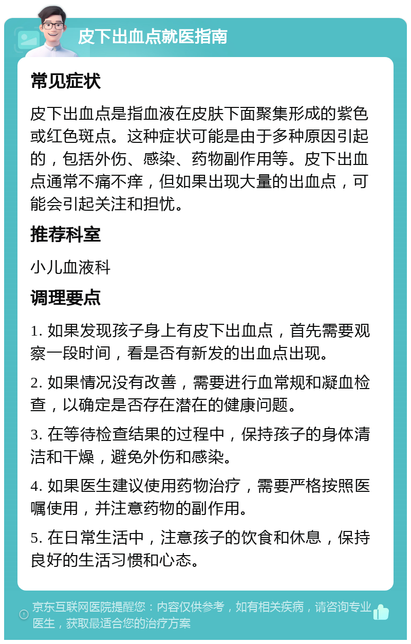 皮下出血点就医指南 常见症状 皮下出血点是指血液在皮肤下面聚集形成的紫色或红色斑点。这种症状可能是由于多种原因引起的，包括外伤、感染、药物副作用等。皮下出血点通常不痛不痒，但如果出现大量的出血点，可能会引起关注和担忧。 推荐科室 小儿血液科 调理要点 1. 如果发现孩子身上有皮下出血点，首先需要观察一段时间，看是否有新发的出血点出现。 2. 如果情况没有改善，需要进行血常规和凝血检查，以确定是否存在潜在的健康问题。 3. 在等待检查结果的过程中，保持孩子的身体清洁和干燥，避免外伤和感染。 4. 如果医生建议使用药物治疗，需要严格按照医嘱使用，并注意药物的副作用。 5. 在日常生活中，注意孩子的饮食和休息，保持良好的生活习惯和心态。