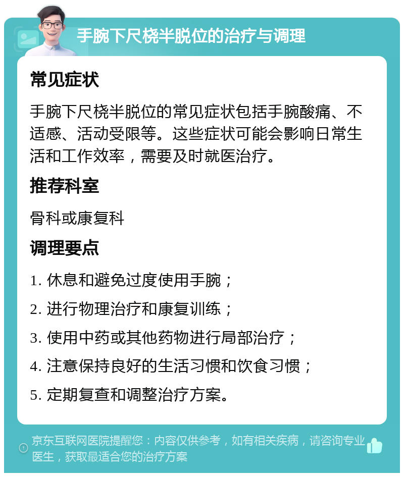 手腕下尺桡半脱位的治疗与调理 常见症状 手腕下尺桡半脱位的常见症状包括手腕酸痛、不适感、活动受限等。这些症状可能会影响日常生活和工作效率，需要及时就医治疗。 推荐科室 骨科或康复科 调理要点 1. 休息和避免过度使用手腕； 2. 进行物理治疗和康复训练； 3. 使用中药或其他药物进行局部治疗； 4. 注意保持良好的生活习惯和饮食习惯； 5. 定期复查和调整治疗方案。