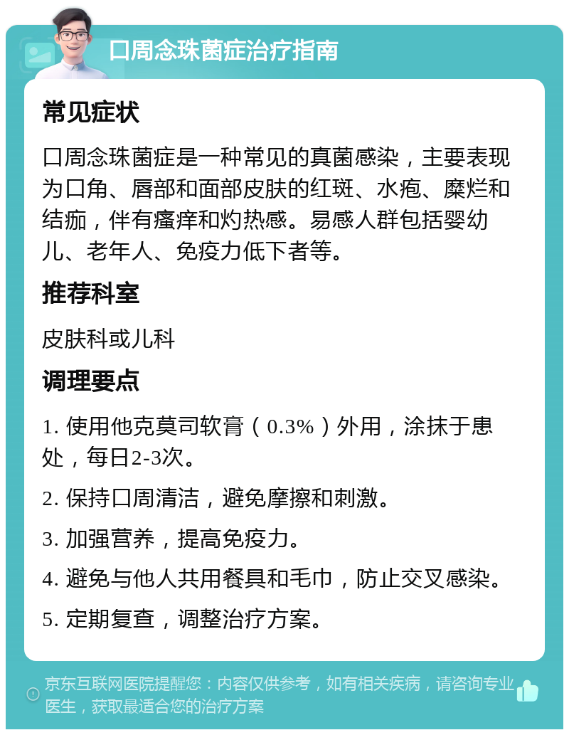 口周念珠菌症治疗指南 常见症状 口周念珠菌症是一种常见的真菌感染，主要表现为口角、唇部和面部皮肤的红斑、水疱、糜烂和结痂，伴有瘙痒和灼热感。易感人群包括婴幼儿、老年人、免疫力低下者等。 推荐科室 皮肤科或儿科 调理要点 1. 使用他克莫司软膏（0.3%）外用，涂抹于患处，每日2-3次。 2. 保持口周清洁，避免摩擦和刺激。 3. 加强营养，提高免疫力。 4. 避免与他人共用餐具和毛巾，防止交叉感染。 5. 定期复查，调整治疗方案。