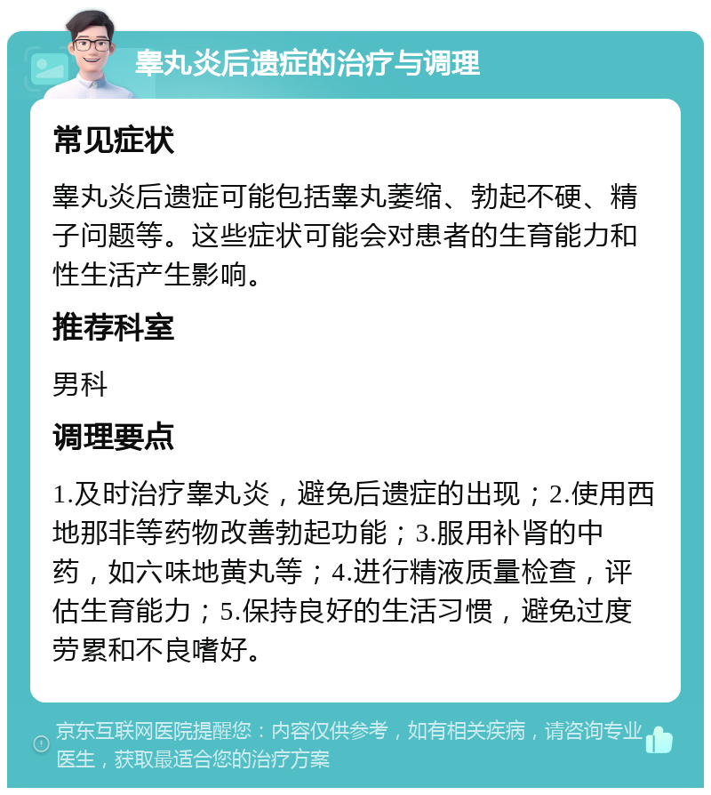 睾丸炎后遗症的治疗与调理 常见症状 睾丸炎后遗症可能包括睾丸萎缩、勃起不硬、精子问题等。这些症状可能会对患者的生育能力和性生活产生影响。 推荐科室 男科 调理要点 1.及时治疗睾丸炎，避免后遗症的出现；2.使用西地那非等药物改善勃起功能；3.服用补肾的中药，如六味地黄丸等；4.进行精液质量检查，评估生育能力；5.保持良好的生活习惯，避免过度劳累和不良嗜好。