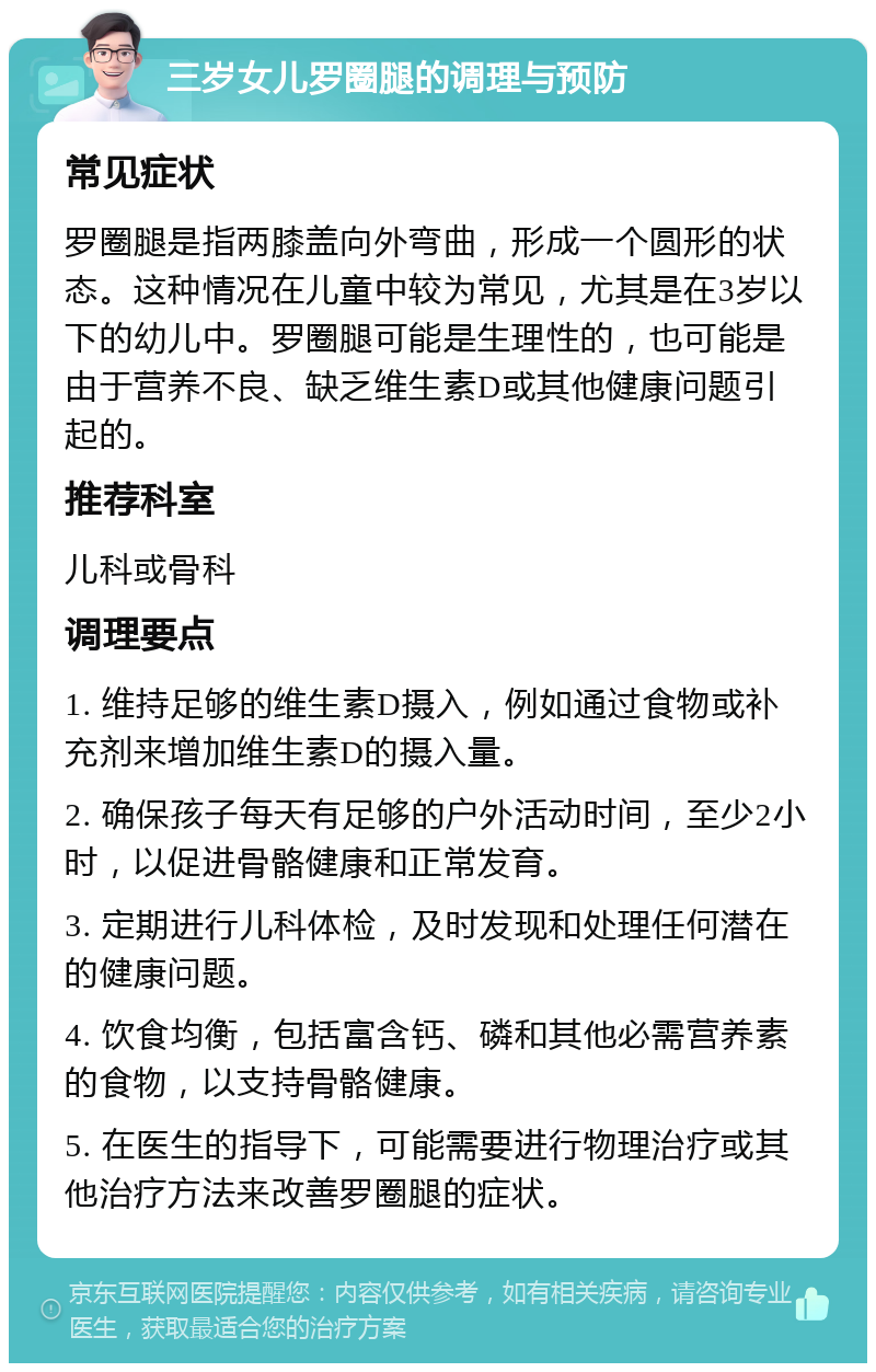 三岁女儿罗圈腿的调理与预防 常见症状 罗圈腿是指两膝盖向外弯曲，形成一个圆形的状态。这种情况在儿童中较为常见，尤其是在3岁以下的幼儿中。罗圈腿可能是生理性的，也可能是由于营养不良、缺乏维生素D或其他健康问题引起的。 推荐科室 儿科或骨科 调理要点 1. 维持足够的维生素D摄入，例如通过食物或补充剂来增加维生素D的摄入量。 2. 确保孩子每天有足够的户外活动时间，至少2小时，以促进骨骼健康和正常发育。 3. 定期进行儿科体检，及时发现和处理任何潜在的健康问题。 4. 饮食均衡，包括富含钙、磷和其他必需营养素的食物，以支持骨骼健康。 5. 在医生的指导下，可能需要进行物理治疗或其他治疗方法来改善罗圈腿的症状。