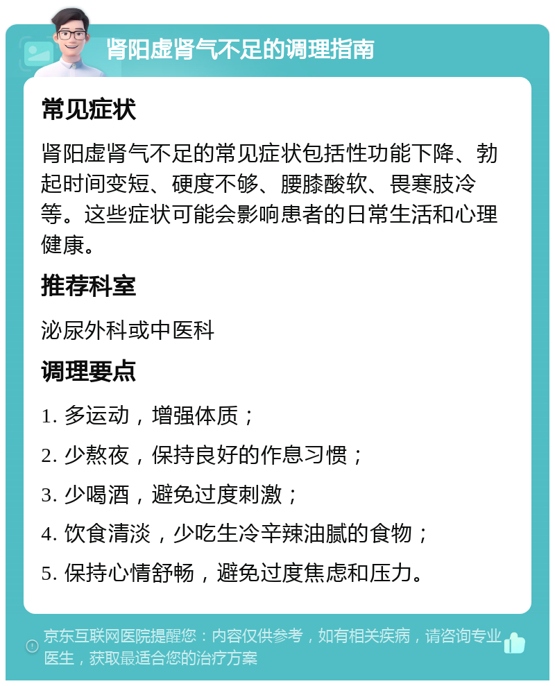 肾阳虚肾气不足的调理指南 常见症状 肾阳虚肾气不足的常见症状包括性功能下降、勃起时间变短、硬度不够、腰膝酸软、畏寒肢冷等。这些症状可能会影响患者的日常生活和心理健康。 推荐科室 泌尿外科或中医科 调理要点 1. 多运动，增强体质； 2. 少熬夜，保持良好的作息习惯； 3. 少喝酒，避免过度刺激； 4. 饮食清淡，少吃生冷辛辣油腻的食物； 5. 保持心情舒畅，避免过度焦虑和压力。