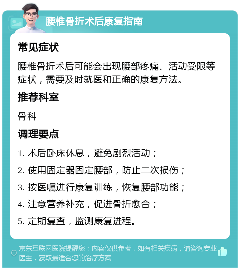 腰椎骨折术后康复指南 常见症状 腰椎骨折术后可能会出现腰部疼痛、活动受限等症状，需要及时就医和正确的康复方法。 推荐科室 骨科 调理要点 1. 术后卧床休息，避免剧烈活动； 2. 使用固定器固定腰部，防止二次损伤； 3. 按医嘱进行康复训练，恢复腰部功能； 4. 注意营养补充，促进骨折愈合； 5. 定期复查，监测康复进程。