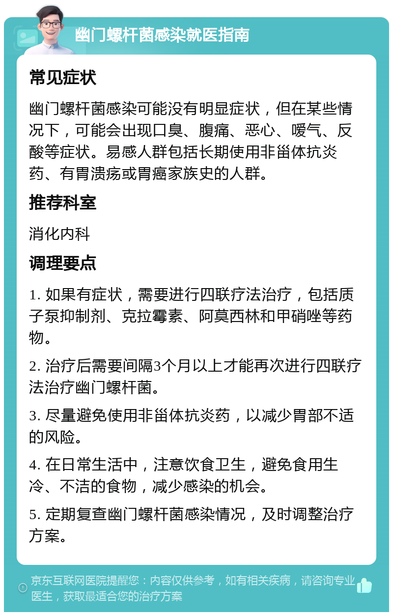 幽门螺杆菌感染就医指南 常见症状 幽门螺杆菌感染可能没有明显症状，但在某些情况下，可能会出现口臭、腹痛、恶心、嗳气、反酸等症状。易感人群包括长期使用非甾体抗炎药、有胃溃疡或胃癌家族史的人群。 推荐科室 消化内科 调理要点 1. 如果有症状，需要进行四联疗法治疗，包括质子泵抑制剂、克拉霉素、阿莫西林和甲硝唑等药物。 2. 治疗后需要间隔3个月以上才能再次进行四联疗法治疗幽门螺杆菌。 3. 尽量避免使用非甾体抗炎药，以减少胃部不适的风险。 4. 在日常生活中，注意饮食卫生，避免食用生冷、不洁的食物，减少感染的机会。 5. 定期复查幽门螺杆菌感染情况，及时调整治疗方案。