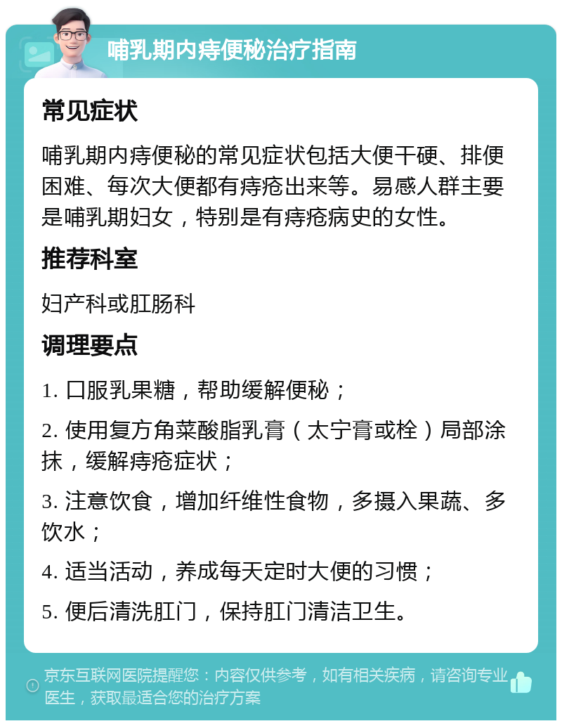 哺乳期内痔便秘治疗指南 常见症状 哺乳期内痔便秘的常见症状包括大便干硬、排便困难、每次大便都有痔疮出来等。易感人群主要是哺乳期妇女，特别是有痔疮病史的女性。 推荐科室 妇产科或肛肠科 调理要点 1. 口服乳果糖，帮助缓解便秘； 2. 使用复方角菜酸脂乳膏（太宁膏或栓）局部涂抹，缓解痔疮症状； 3. 注意饮食，增加纤维性食物，多摄入果蔬、多饮水； 4. 适当活动，养成每天定时大便的习惯； 5. 便后清洗肛门，保持肛门清洁卫生。