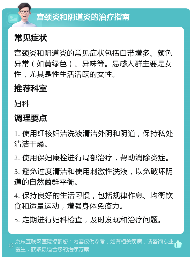 宫颈炎和阴道炎的治疗指南 常见症状 宫颈炎和阴道炎的常见症状包括白带增多、颜色异常（如黄绿色）、异味等。易感人群主要是女性，尤其是性生活活跃的女性。 推荐科室 妇科 调理要点 1. 使用红核妇洁洗液清洁外阴和阴道，保持私处清洁干燥。 2. 使用保妇康栓进行局部治疗，帮助消除炎症。 3. 避免过度清洁和使用刺激性洗液，以免破坏阴道的自然菌群平衡。 4. 保持良好的生活习惯，包括规律作息、均衡饮食和适量运动，增强身体免疫力。 5. 定期进行妇科检查，及时发现和治疗问题。