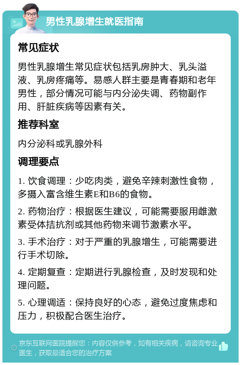 男性乳腺增生就医指南 常见症状 男性乳腺增生常见症状包括乳房肿大、乳头溢液、乳房疼痛等。易感人群主要是青春期和老年男性，部分情况可能与内分泌失调、药物副作用、肝脏疾病等因素有关。 推荐科室 内分泌科或乳腺外科 调理要点 1. 饮食调理：少吃肉类，避免辛辣刺激性食物，多摄入富含维生素E和B6的食物。 2. 药物治疗：根据医生建议，可能需要服用雌激素受体拮抗剂或其他药物来调节激素水平。 3. 手术治疗：对于严重的乳腺增生，可能需要进行手术切除。 4. 定期复查：定期进行乳腺检查，及时发现和处理问题。 5. 心理调适：保持良好的心态，避免过度焦虑和压力，积极配合医生治疗。