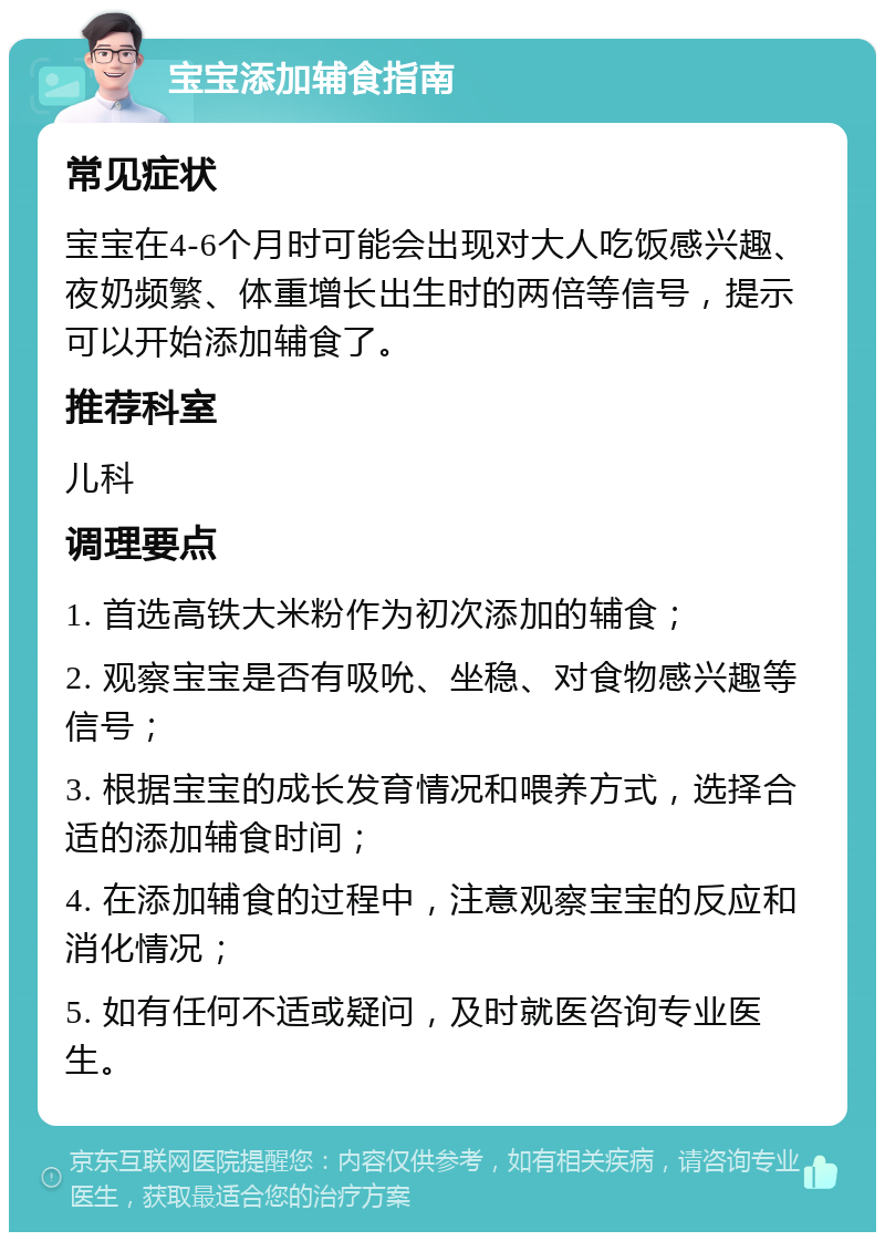 宝宝添加辅食指南 常见症状 宝宝在4-6个月时可能会出现对大人吃饭感兴趣、夜奶频繁、体重增长出生时的两倍等信号，提示可以开始添加辅食了。 推荐科室 儿科 调理要点 1. 首选高铁大米粉作为初次添加的辅食； 2. 观察宝宝是否有吸吮、坐稳、对食物感兴趣等信号； 3. 根据宝宝的成长发育情况和喂养方式，选择合适的添加辅食时间； 4. 在添加辅食的过程中，注意观察宝宝的反应和消化情况； 5. 如有任何不适或疑问，及时就医咨询专业医生。