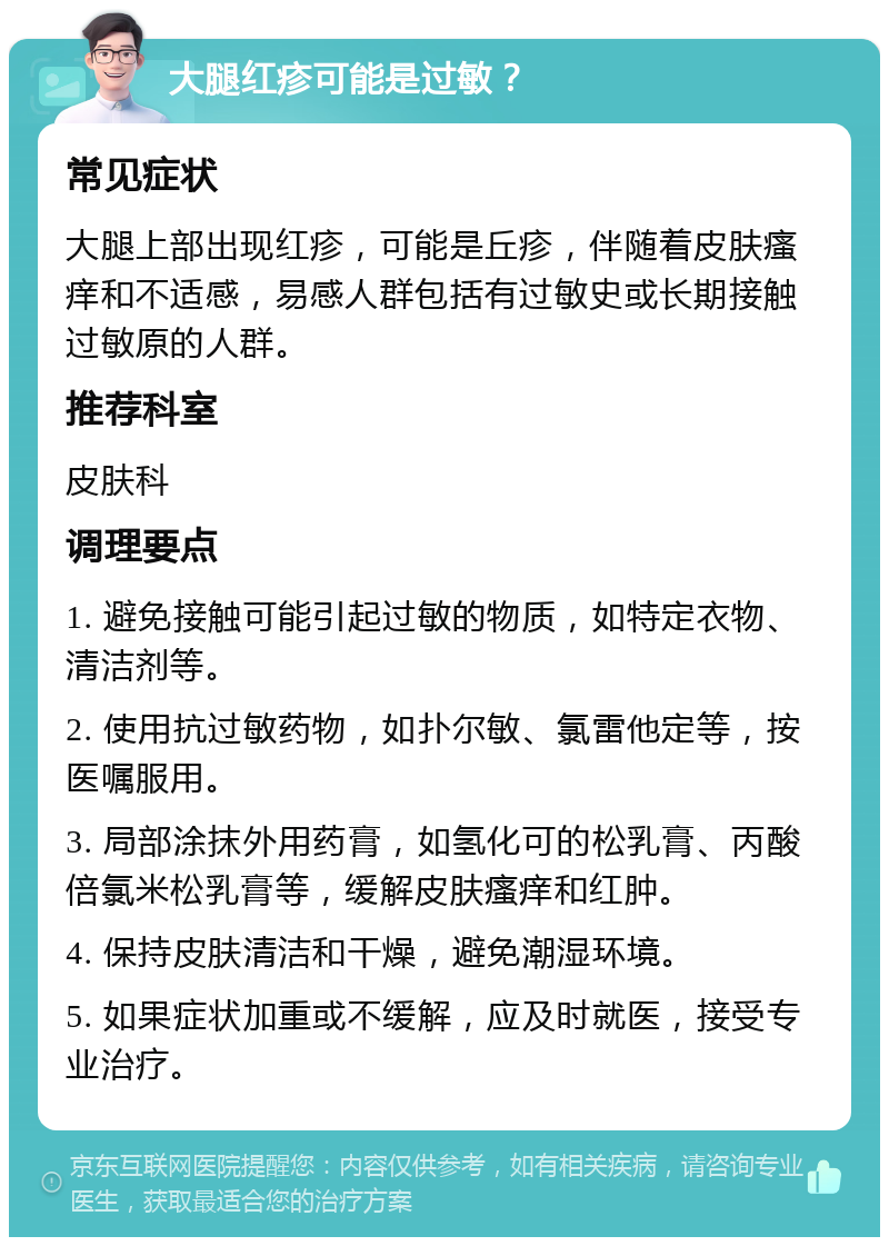 大腿红疹可能是过敏？ 常见症状 大腿上部出现红疹，可能是丘疹，伴随着皮肤瘙痒和不适感，易感人群包括有过敏史或长期接触过敏原的人群。 推荐科室 皮肤科 调理要点 1. 避免接触可能引起过敏的物质，如特定衣物、清洁剂等。 2. 使用抗过敏药物，如扑尔敏、氯雷他定等，按医嘱服用。 3. 局部涂抹外用药膏，如氢化可的松乳膏、丙酸倍氯米松乳膏等，缓解皮肤瘙痒和红肿。 4. 保持皮肤清洁和干燥，避免潮湿环境。 5. 如果症状加重或不缓解，应及时就医，接受专业治疗。