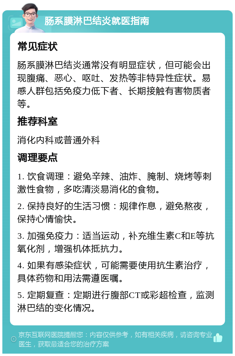 肠系膜淋巴结炎就医指南 常见症状 肠系膜淋巴结炎通常没有明显症状，但可能会出现腹痛、恶心、呕吐、发热等非特异性症状。易感人群包括免疫力低下者、长期接触有害物质者等。 推荐科室 消化内科或普通外科 调理要点 1. 饮食调理：避免辛辣、油炸、腌制、烧烤等刺激性食物，多吃清淡易消化的食物。 2. 保持良好的生活习惯：规律作息，避免熬夜，保持心情愉快。 3. 加强免疫力：适当运动，补充维生素C和E等抗氧化剂，增强机体抵抗力。 4. 如果有感染症状，可能需要使用抗生素治疗，具体药物和用法需遵医嘱。 5. 定期复查：定期进行腹部CT或彩超检查，监测淋巴结的变化情况。