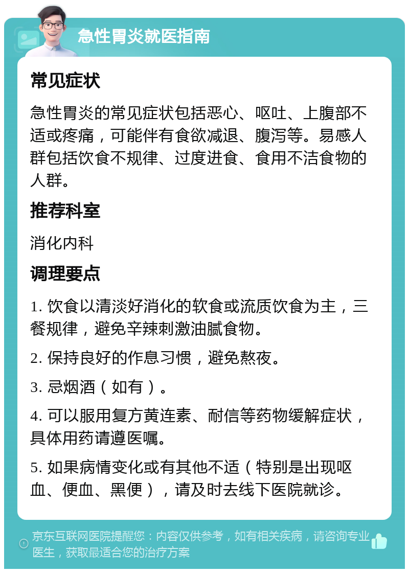 急性胃炎就医指南 常见症状 急性胃炎的常见症状包括恶心、呕吐、上腹部不适或疼痛，可能伴有食欲减退、腹泻等。易感人群包括饮食不规律、过度进食、食用不洁食物的人群。 推荐科室 消化内科 调理要点 1. 饮食以清淡好消化的软食或流质饮食为主，三餐规律，避免辛辣刺激油腻食物。 2. 保持良好的作息习惯，避免熬夜。 3. 忌烟酒（如有）。 4. 可以服用复方黄连素、耐信等药物缓解症状，具体用药请遵医嘱。 5. 如果病情变化或有其他不适（特别是出现呕血、便血、黑便），请及时去线下医院就诊。