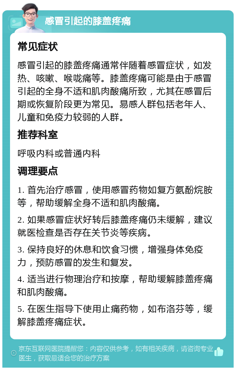 感冒引起的膝盖疼痛 常见症状 感冒引起的膝盖疼痛通常伴随着感冒症状，如发热、咳嗽、喉咙痛等。膝盖疼痛可能是由于感冒引起的全身不适和肌肉酸痛所致，尤其在感冒后期或恢复阶段更为常见。易感人群包括老年人、儿童和免疫力较弱的人群。 推荐科室 呼吸内科或普通内科 调理要点 1. 首先治疗感冒，使用感冒药物如复方氨酚烷胺等，帮助缓解全身不适和肌肉酸痛。 2. 如果感冒症状好转后膝盖疼痛仍未缓解，建议就医检查是否存在关节炎等疾病。 3. 保持良好的休息和饮食习惯，增强身体免疫力，预防感冒的发生和复发。 4. 适当进行物理治疗和按摩，帮助缓解膝盖疼痛和肌肉酸痛。 5. 在医生指导下使用止痛药物，如布洛芬等，缓解膝盖疼痛症状。