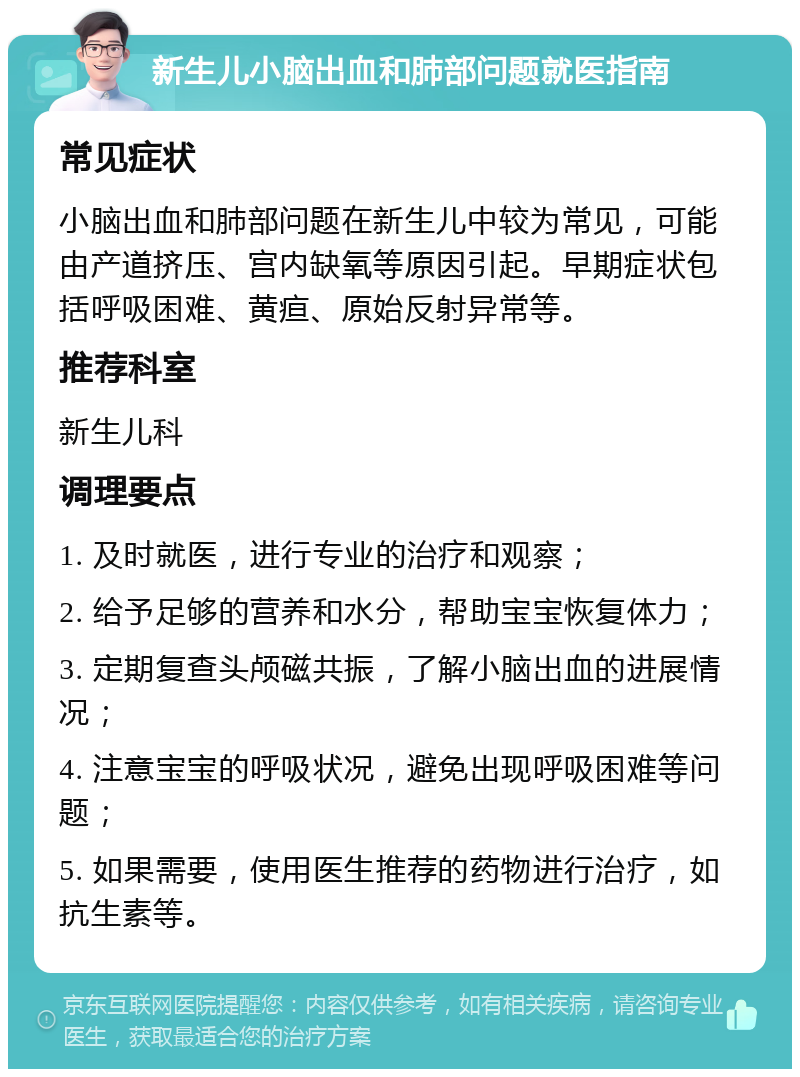 新生儿小脑出血和肺部问题就医指南 常见症状 小脑出血和肺部问题在新生儿中较为常见，可能由产道挤压、宫内缺氧等原因引起。早期症状包括呼吸困难、黄疸、原始反射异常等。 推荐科室 新生儿科 调理要点 1. 及时就医，进行专业的治疗和观察； 2. 给予足够的营养和水分，帮助宝宝恢复体力； 3. 定期复查头颅磁共振，了解小脑出血的进展情况； 4. 注意宝宝的呼吸状况，避免出现呼吸困难等问题； 5. 如果需要，使用医生推荐的药物进行治疗，如抗生素等。