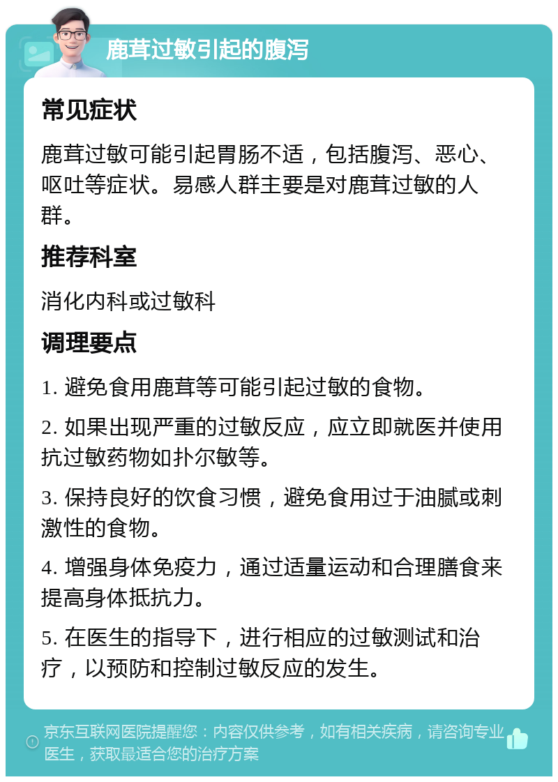 鹿茸过敏引起的腹泻 常见症状 鹿茸过敏可能引起胃肠不适，包括腹泻、恶心、呕吐等症状。易感人群主要是对鹿茸过敏的人群。 推荐科室 消化内科或过敏科 调理要点 1. 避免食用鹿茸等可能引起过敏的食物。 2. 如果出现严重的过敏反应，应立即就医并使用抗过敏药物如扑尔敏等。 3. 保持良好的饮食习惯，避免食用过于油腻或刺激性的食物。 4. 增强身体免疫力，通过适量运动和合理膳食来提高身体抵抗力。 5. 在医生的指导下，进行相应的过敏测试和治疗，以预防和控制过敏反应的发生。