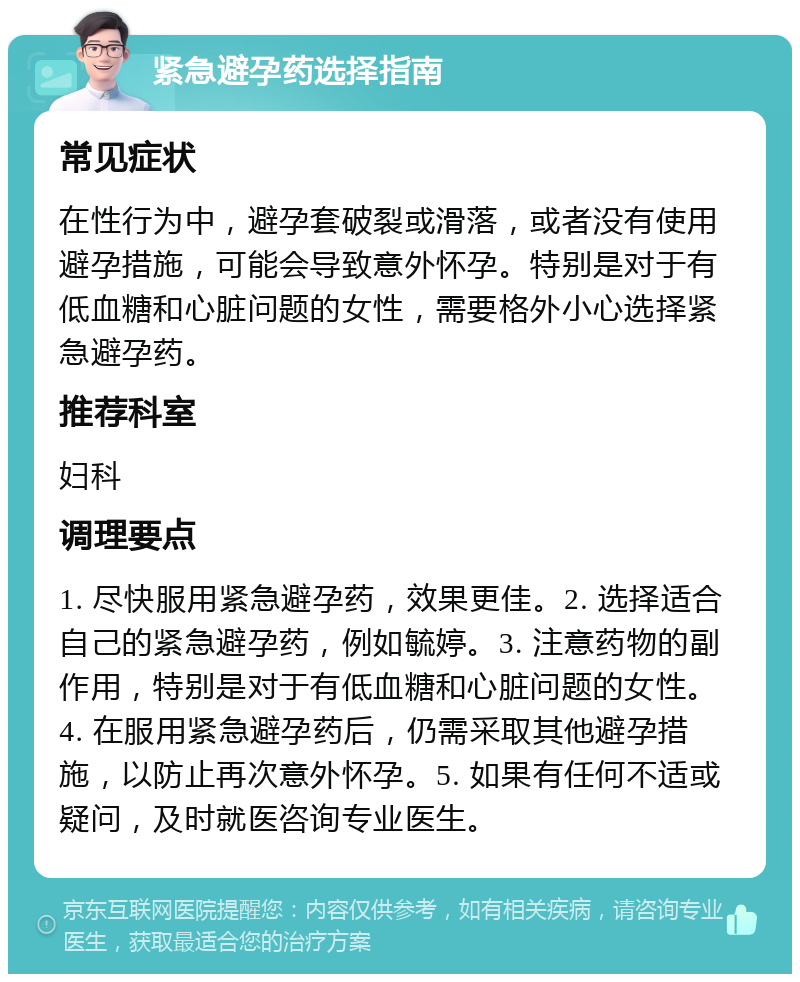 紧急避孕药选择指南 常见症状 在性行为中，避孕套破裂或滑落，或者没有使用避孕措施，可能会导致意外怀孕。特别是对于有低血糖和心脏问题的女性，需要格外小心选择紧急避孕药。 推荐科室 妇科 调理要点 1. 尽快服用紧急避孕药，效果更佳。2. 选择适合自己的紧急避孕药，例如毓婷。3. 注意药物的副作用，特别是对于有低血糖和心脏问题的女性。4. 在服用紧急避孕药后，仍需采取其他避孕措施，以防止再次意外怀孕。5. 如果有任何不适或疑问，及时就医咨询专业医生。