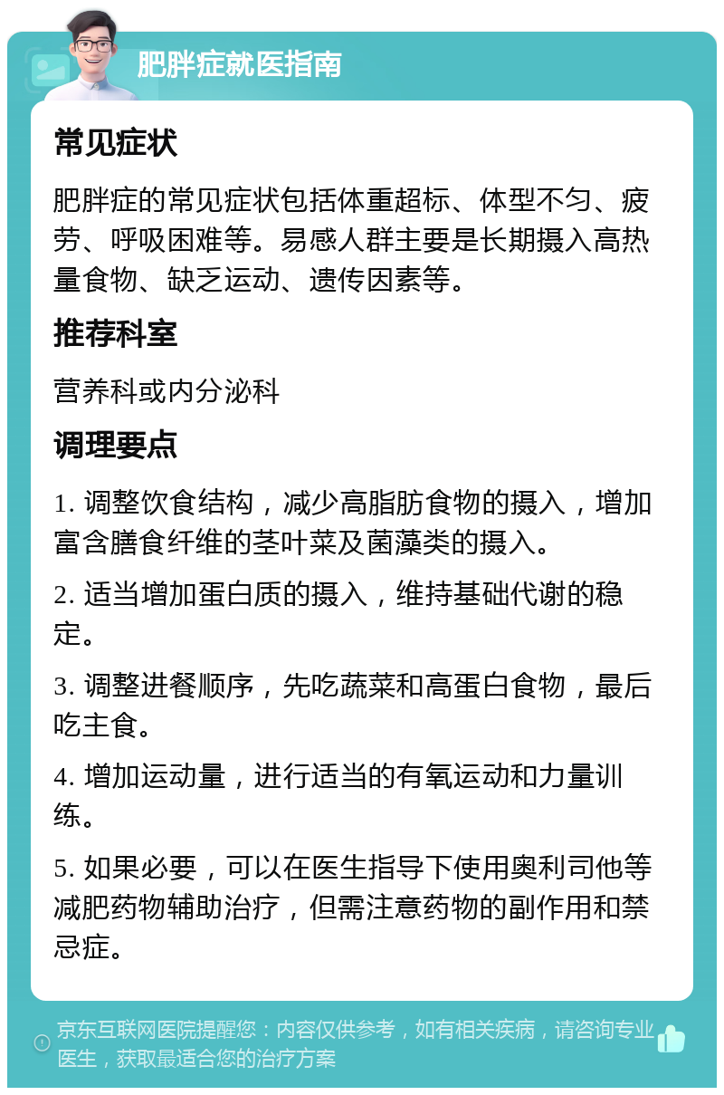 肥胖症就医指南 常见症状 肥胖症的常见症状包括体重超标、体型不匀、疲劳、呼吸困难等。易感人群主要是长期摄入高热量食物、缺乏运动、遗传因素等。 推荐科室 营养科或内分泌科 调理要点 1. 调整饮食结构，减少高脂肪食物的摄入，增加富含膳食纤维的茎叶菜及菌藻类的摄入。 2. 适当增加蛋白质的摄入，维持基础代谢的稳定。 3. 调整进餐顺序，先吃蔬菜和高蛋白食物，最后吃主食。 4. 增加运动量，进行适当的有氧运动和力量训练。 5. 如果必要，可以在医生指导下使用奥利司他等减肥药物辅助治疗，但需注意药物的副作用和禁忌症。