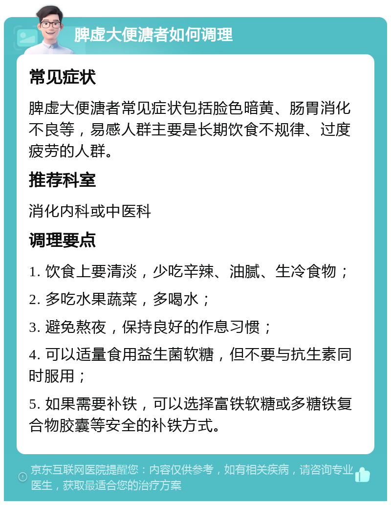 脾虚大便溏者如何调理 常见症状 脾虚大便溏者常见症状包括脸色暗黄、肠胃消化不良等，易感人群主要是长期饮食不规律、过度疲劳的人群。 推荐科室 消化内科或中医科 调理要点 1. 饮食上要清淡，少吃辛辣、油腻、生冷食物； 2. 多吃水果蔬菜，多喝水； 3. 避免熬夜，保持良好的作息习惯； 4. 可以适量食用益生菌软糖，但不要与抗生素同时服用； 5. 如果需要补铁，可以选择富铁软糖或多糖铁复合物胶囊等安全的补铁方式。