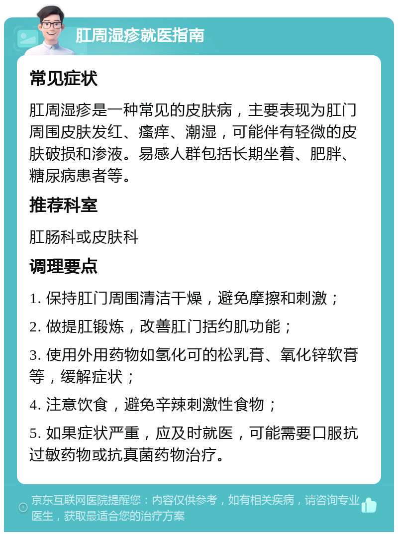 肛周湿疹就医指南 常见症状 肛周湿疹是一种常见的皮肤病，主要表现为肛门周围皮肤发红、瘙痒、潮湿，可能伴有轻微的皮肤破损和渗液。易感人群包括长期坐着、肥胖、糖尿病患者等。 推荐科室 肛肠科或皮肤科 调理要点 1. 保持肛门周围清洁干燥，避免摩擦和刺激； 2. 做提肛锻炼，改善肛门括约肌功能； 3. 使用外用药物如氢化可的松乳膏、氧化锌软膏等，缓解症状； 4. 注意饮食，避免辛辣刺激性食物； 5. 如果症状严重，应及时就医，可能需要口服抗过敏药物或抗真菌药物治疗。